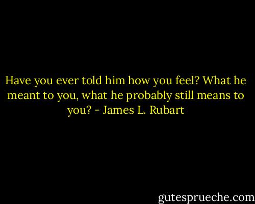 Have you ever told him how you feel? What he meant to you, what he probably still means to you? - James L. Rubart