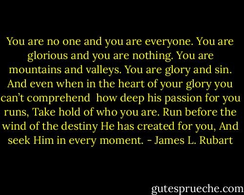 You are no one and you are everyone.<br />You are glorious and you are nothing.<br />You are mountains and valleys.<br />You are glory and sin.<br />And even when in the heart of your glory you can’t comprehend<br /> how deep his passion for you runs,<br />Take hold of who you are.<br />Run before the wind of the destiny He has created for you,<br />And seek Him in every moment. - James L. Rubart