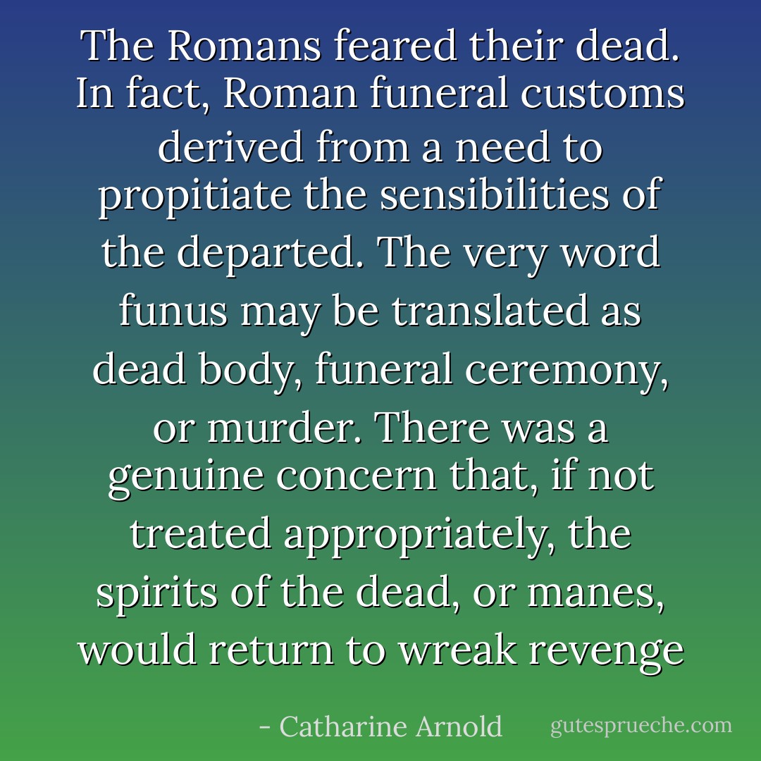 The Romans feared their dead. In fact, Roman funeral customs derived from a need to propitiate the sensibilities of the departed. The very word funus may be translated as dead body, funeral ceremony, or murder. There was a genuine concern that, if not treated appropriately, the spirits of the dead, or manes, would return to wreak revenge - Catharine Arnold