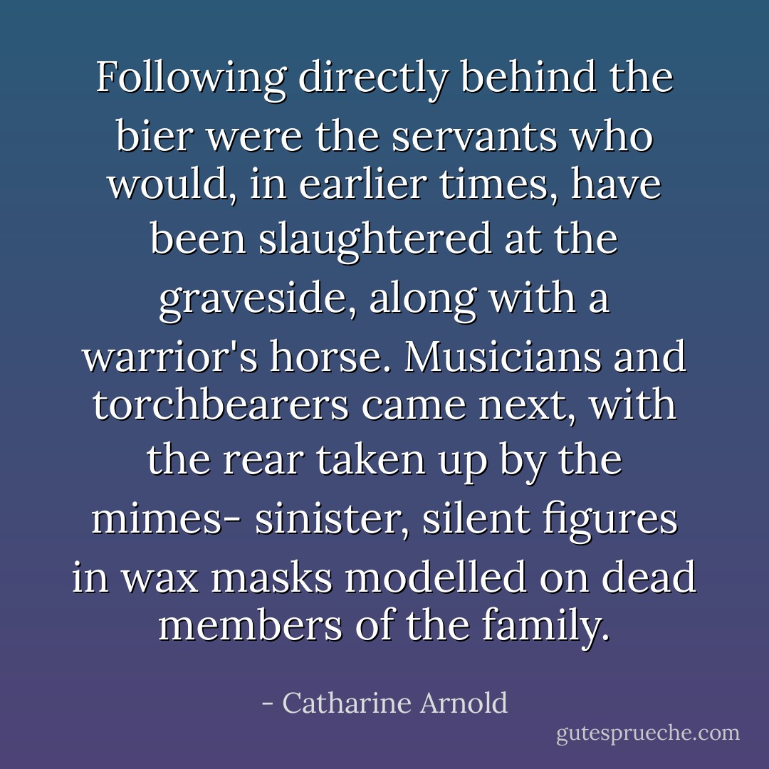 Following directly behind the bier were the servants who would, in earlier times, have been slaughtered at the graveside, along with a warrior's horse. Musicians and torchbearers came next, with the rear taken up by the mimes- sinister, silent figures in wax masks modelled on dead members of the family. - Catharine Arnold