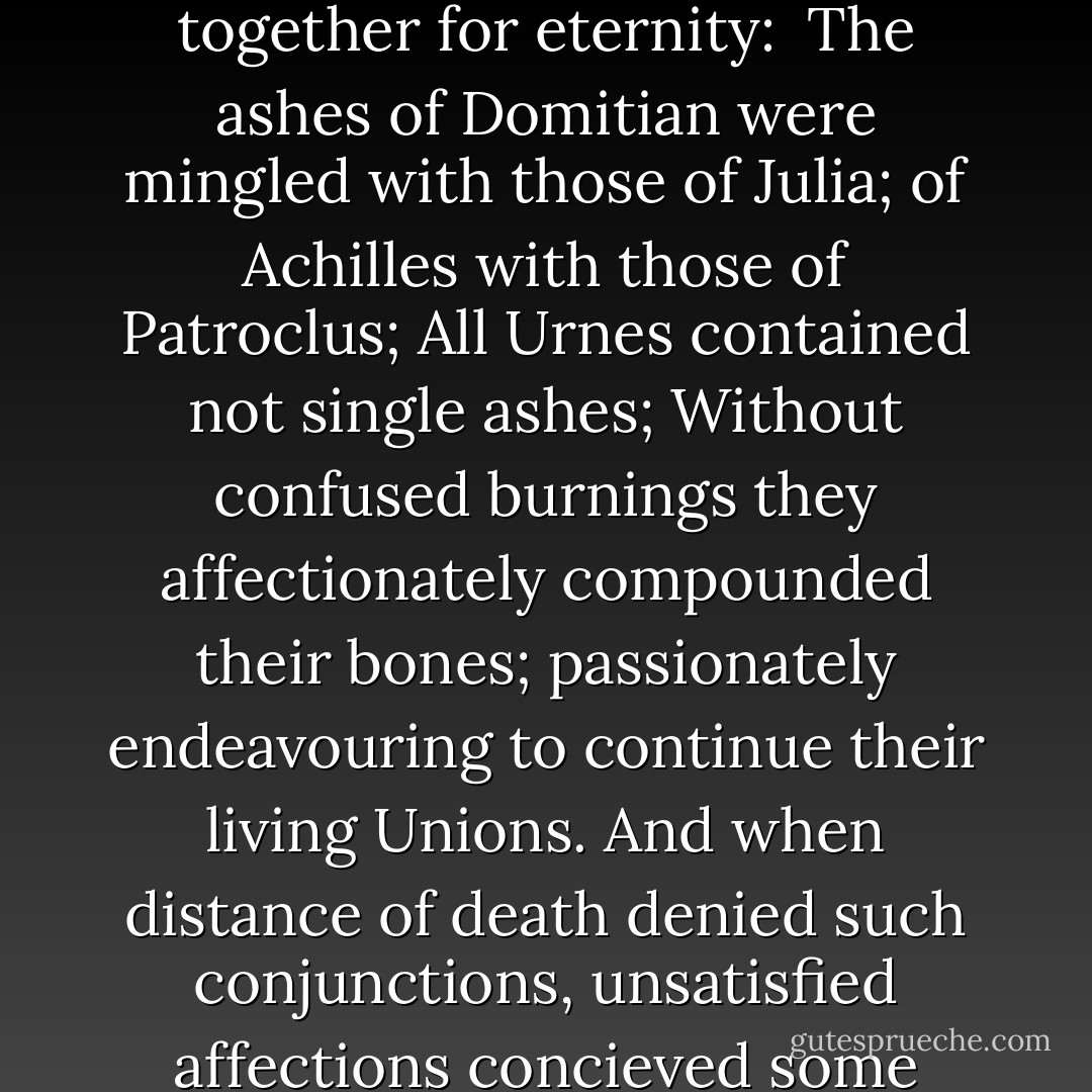 More than a hygenic method of disposing of the dead, cremation enabled lovers and comrades to be mingled together for eternity:<br /><br />The ashes of Domitian were mingled with those of Julia; of Achilles with those of Patroclus; All Urnes contained not single ashes; Without confused burnings they affectionately compounded their bones; passionately endeavouring to continue their living Unions. And when distance of death denied such conjunctions, unsatisfied affections concieved some satisfaction to be neighbours in the grave, to lye Urne by Urne, and touch but in their names. - Catharine Arnold