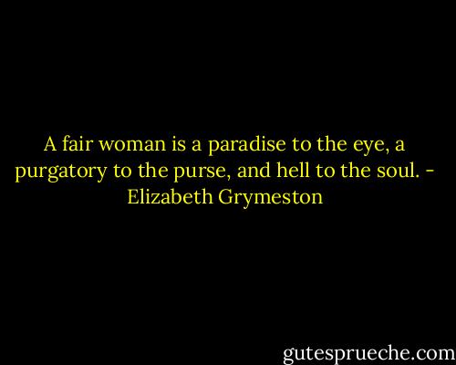 A fair woman is a paradise to the eye, a purgatory to the purse,<br />and hell to the soul. - Elizabeth Grymeston