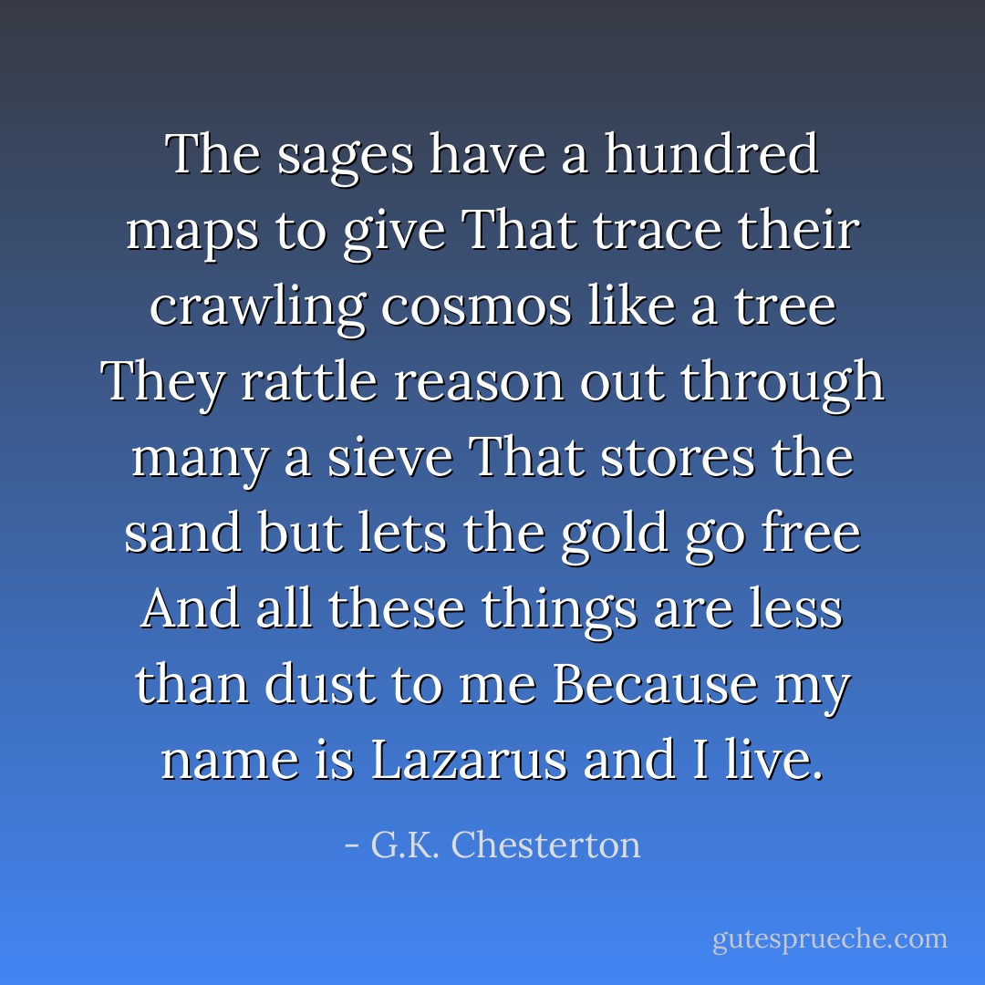 The sages have a hundred maps to give<br />That trace their crawling cosmos like a tree<br />They rattle reason out through many a sieve<br />That stores the sand but lets the gold go free<br />And all these things are less than dust to me<br />Because my name is Lazarus and I live. - G.K. Chesterton
