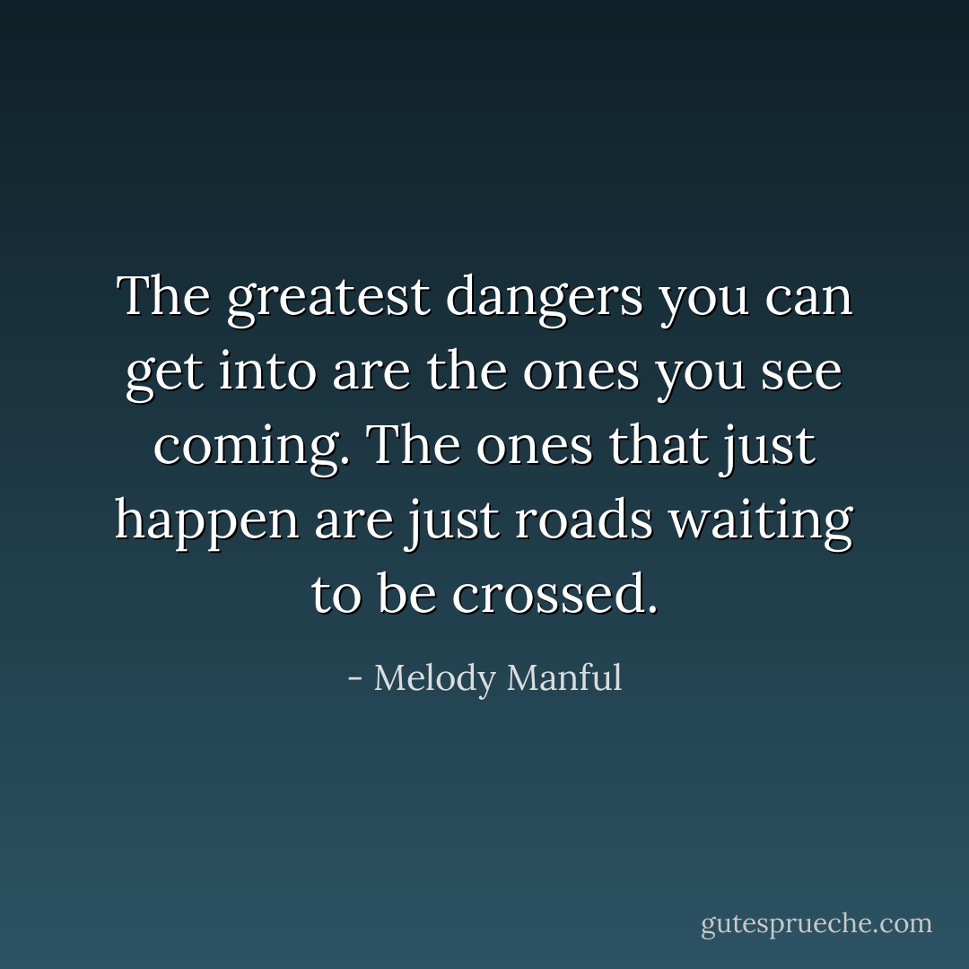 The greatest dangers you can get into are the ones you see coming. The ones that just happen are just roads waiting to be crossed. - Melody Manful