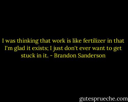 I was thinking that work is like fertilizer in that I'm glad it exists; I just don't ever want to get stuck in it. - Brandon Sanderson