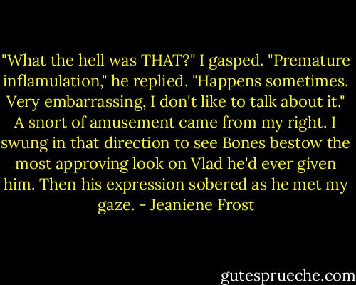 ‎"What the hell was THAT?" I gasped.<br />"Premature inflamulation," he replied. "Happens sometimes. Very embarrassing, I don't like to talk about it."<br />A snort of amusement came from my right. I swung in that direction to see Bones bestow the most approving look on Vlad he'd ever given him. Then his expression sobered as he met my gaze. - Jeaniene Frost