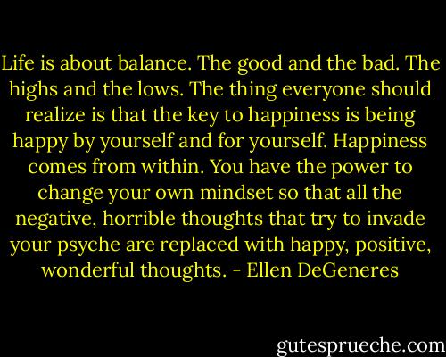 Life is about balance. The good and the bad. The highs and the lows. The thing everyone should realize is that the key to happiness is being happy by yourself and for yourself. Happiness comes from within. You have the power to change your own mindset so that all the negative, horrible thoughts that try to invade your psyche are replaced with happy, positive, wonderful thoughts. - Ellen DeGeneres