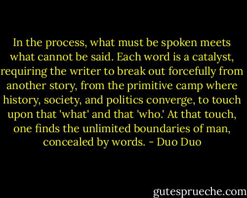 In the process, what must be spoken meets what cannot be said. Each word is a catalyst, requiring the writer to break out forcefully from another story, from the primitive camp where history, society, and politics converge, to touch upon that 'what' and that 'who.' At that touch, one finds the unlimited boundaries of man, concealed by words. - Duo Duo