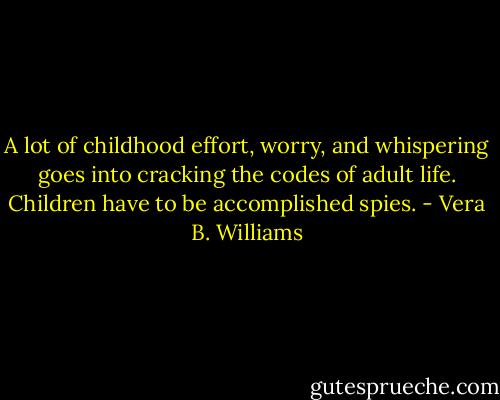 A lot of childhood effort, worry, and whispering goes into cracking the codes of adult life. Children have to be accomplished spies. - Vera B. Williams