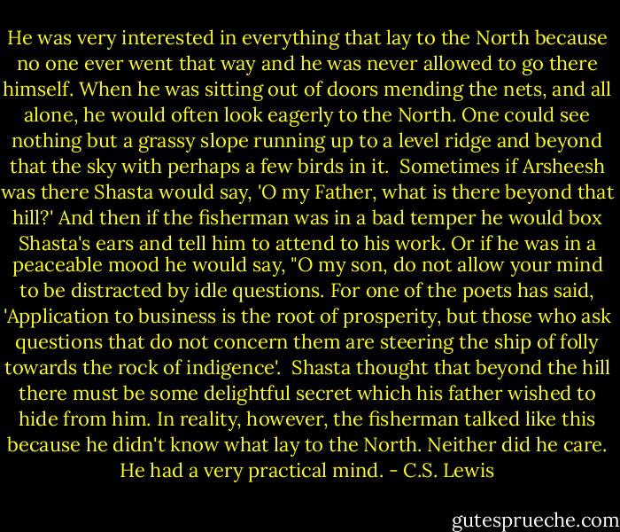 He was very interested in everything that lay to the North because no one ever went that way and he was never allowed to go there himself. When he was sitting out of doors mending the nets, and all alone, he would often look eagerly to the North. One could see nothing but a grassy slope running up to a level ridge and beyond that the sky with perhaps a few birds in it.<br /><br />Sometimes if Arsheesh was there Shasta would say, 'O my Father, what is there beyond that hill?' And then if the fisherman was in a bad temper he would box Shasta's ears and tell him to attend to his work. Or if he was in a peaceable mood he would say, "O my son, do not allow your mind to be distracted by idle questions. For one of the poets has said, 'Application to business is the root of prosperity, but those who ask questions that do not concern them are steering the ship of folly towards the rock of indigence'.<br /><br />Shasta thought that beyond the hill there must be some delightful secret which his father wished to hide from him. In reality, however, the fisherman talked like this because he didn't know what lay to the North. Neither did he care. He had a very practical mind. - C.S. Lewis