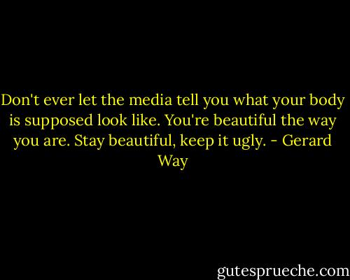 Don't ever let the media tell you what your body is supposed look like. You're beautiful the way you are. Stay beautiful, keep it ugly. - Gerard Way