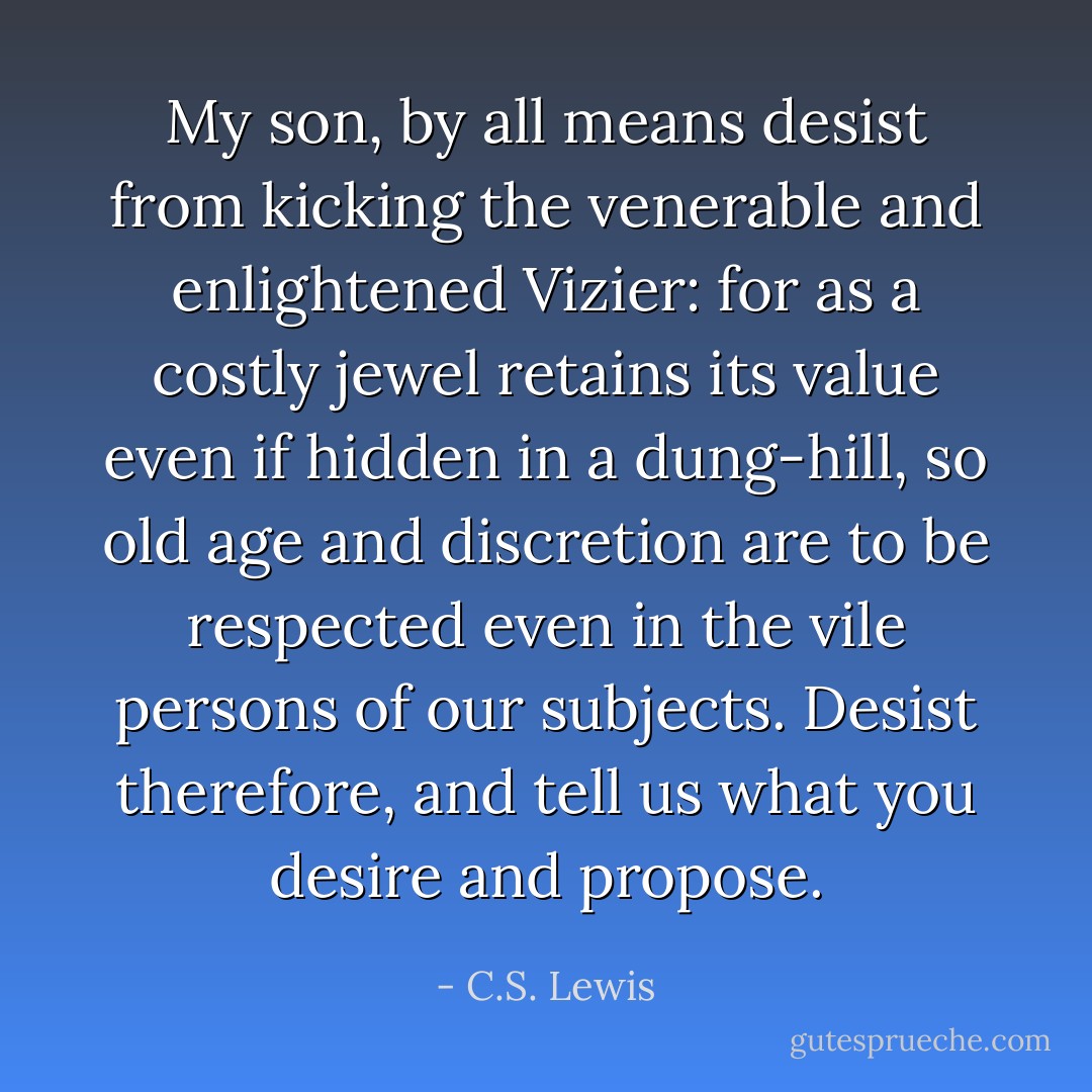 My son, by all means desist from kicking the venerable and enlightened Vizier: for as a costly jewel retains its value even if hidden in a dung-hill, so old age and discretion are to be respected even in the vile persons of our subjects. Desist therefore, and tell us what you desire and propose. - C.S. Lewis