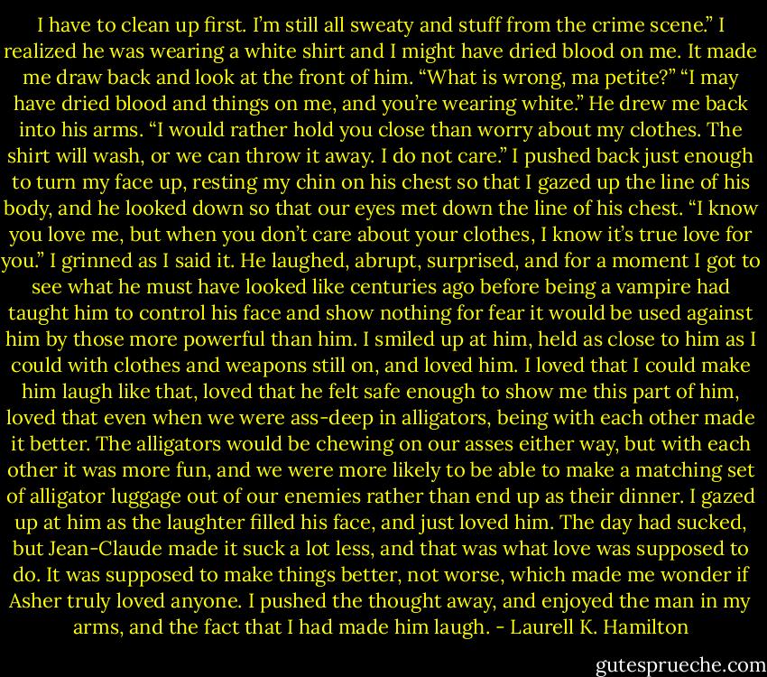 I have to clean up first. I’m still all sweaty and stuff from the crime scene.” I realized he was wearing a white shirt and I might have dried blood on me. It made me draw back and look at the front of him.<br />“What is wrong, ma petite?”<br />“I may have dried blood and things on me, and you’re wearing white.”<br />He drew me back into his arms. “I would rather hold you close than worry about my clothes. The shirt will wash, or we can throw it away. I do not care.”<br />I pushed back just enough to turn my face up, resting my chin on his chest so that I gazed up the line of his body, and he looked down so that our eyes met down the line of his chest. “I know you love me, but when you don’t care about your clothes, I know it’s true love for you.” I grinned as I said it.<br />He laughed, abrupt, surprised, and for a moment I got to see what he must have looked like centuries ago before being a vampire had taught him to control his face and show nothing for fear it would be used against him by those more powerful than him.<br />I smiled up at him, held as close to him as I could with clothes and weapons still on, and loved him. I loved that I could make him laugh like that, loved that he felt safe enough to show me this part of him, loved that even when we were ass-deep in alligators, being with each other made it better. The alligators would be chewing on our asses either way, but with each other it was more fun, and we were more likely to be able to make a matching set of alligator luggage out of our enemies rather than end up as their dinner.<br />I gazed up at him as the laughter filled his face, and just loved him. The day had sucked, but Jean-Claude made it suck a lot less, and that was what love was supposed to do. It was supposed to make things better, not worse, which made me wonder if Asher truly loved anyone. I pushed the thought away, and enjoyed the man in my arms, and the fact that I had made him laugh. - Laurell K. Hamilton