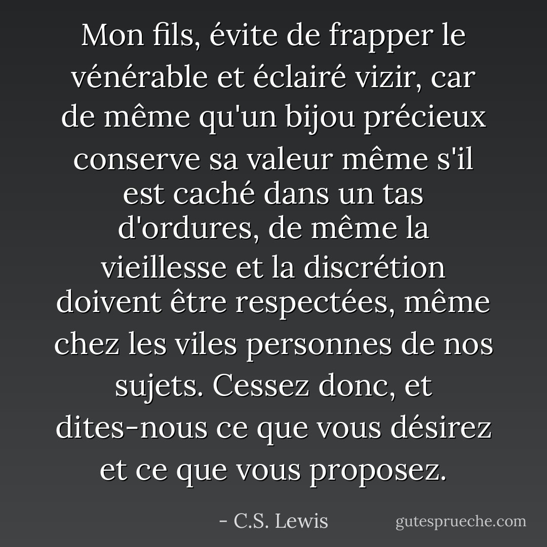 Mon fils, évite de frapper le vénérable et éclairé vizir, car de même qu'un bijou précieux conserve sa valeur même s'il est caché dans un tas d'ordures, de même la vieillesse et la discrétion doivent être respectées, même chez les viles personnes de nos sujets. Cessez donc, et dites-nous ce que vous désirez et ce que vous proposez. - C.S. Lewis