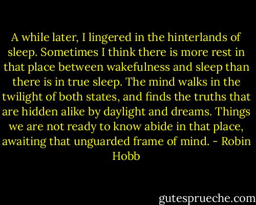 A while later, I lingered in the hinterlands of sleep. Sometimes I think there is more rest in that place between wakefulness and sleep than there is in true sleep. The mind walks in the twilight of both states, and finds the truths that are hidden alike by daylight and dreams. Things we are not ready to know abide in that place, awaiting that unguarded frame of mind. - Robin Hobb