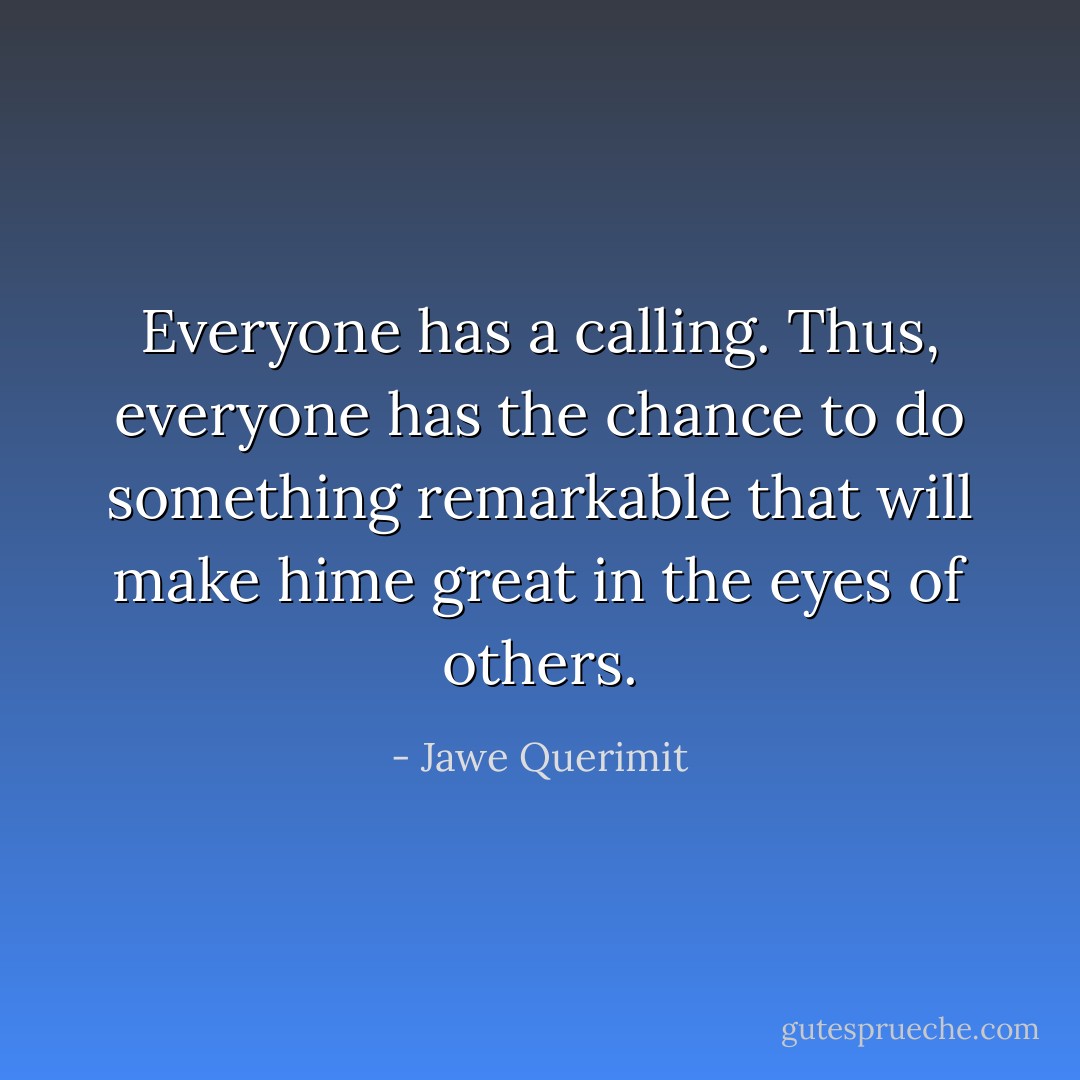 Everyone has a calling. Thus, everyone has the chance to do something remarkable that will make hime great in the eyes of others. - Jawe Querimit
