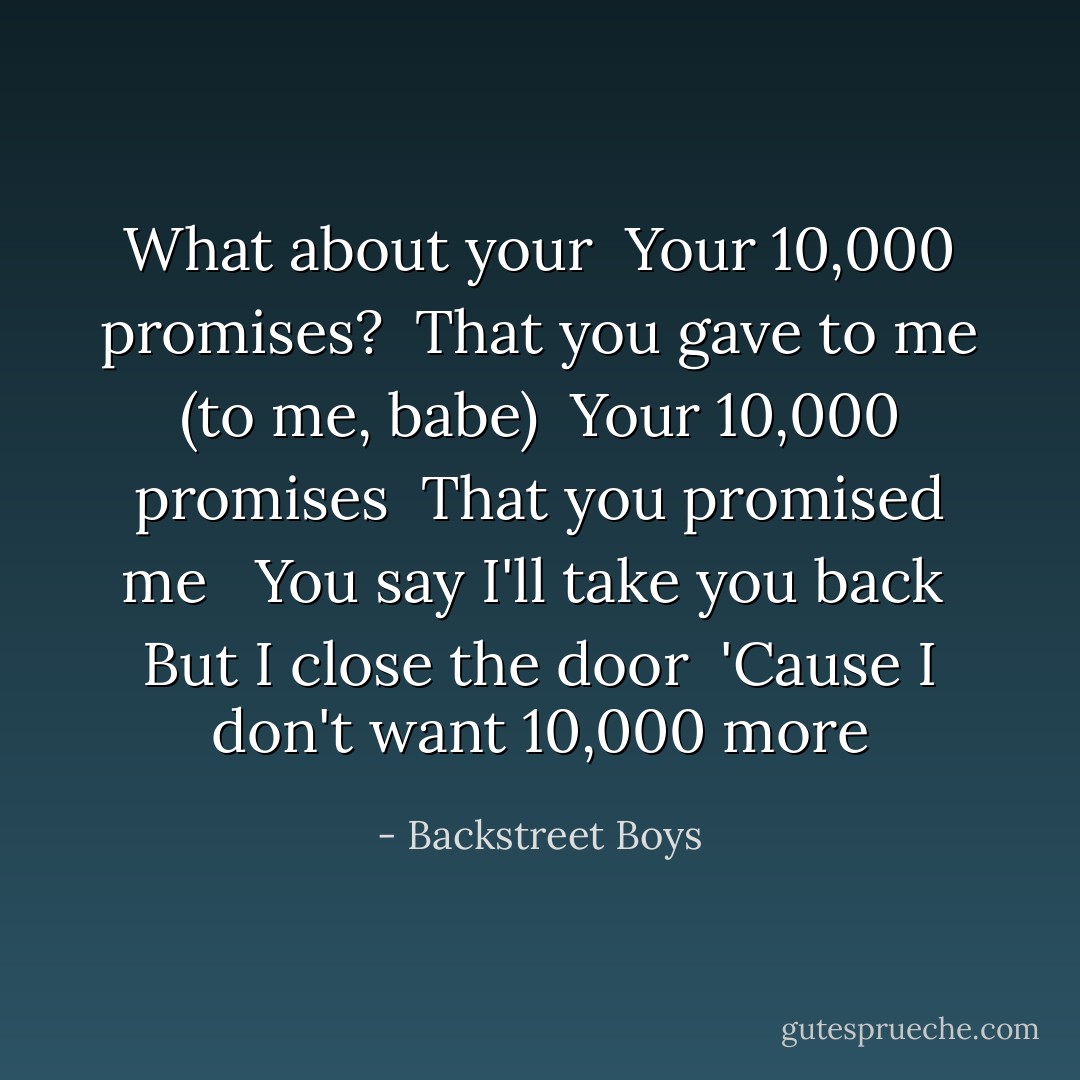 What about your<br /> Your 10,000 promises?<br /> That you gave to me (to me, babe)<br /> Your 10,000 promises<br /> That you promised me<br /> <br />You say I'll take you back<br /> But I close the door<br /> 'Cause I don't want 10,000 more - Backstreet Boys