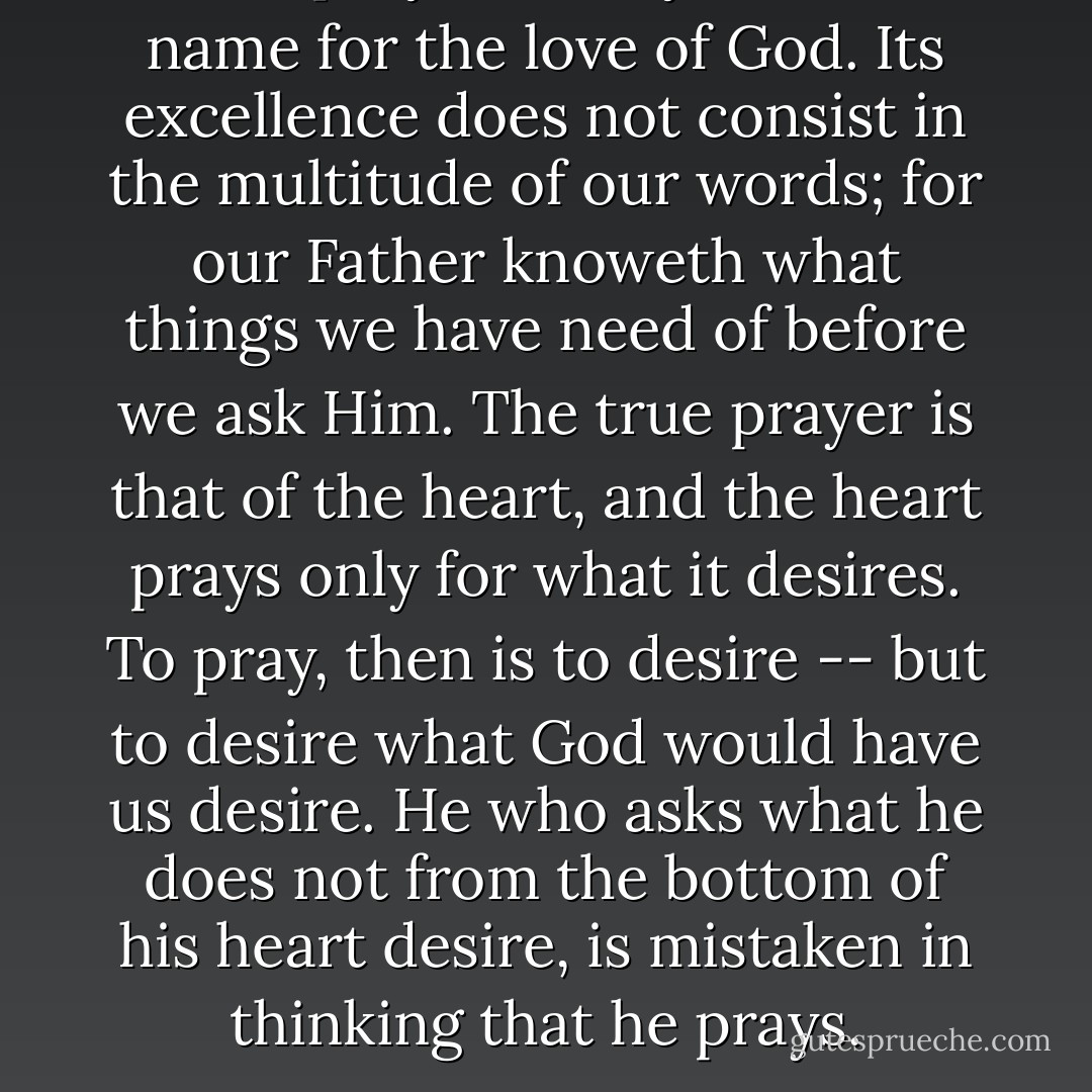 True prayer is only another name for the love of God. Its excellence does not consist in the multitude of our words; for our Father knoweth what things we have need of before we ask Him. The true prayer is that of the heart, and the heart prays only for what it desires. To pray, then is to desire -- but to desire what God would have us desire. He who asks what he does not from the bottom of his heart desire, is mistaken in thinking that he prays. - François Fénelon