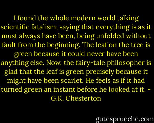 I found the whole modern world talking scientific fatalism; saying that everything is as it must always<br />have been, being unfolded without fault from the beginning. The leaf on the tree is green because it could<br />never have been anything else. Now, the fairy-tale philosopher is glad that the leaf is green precisely because<br />it might have been scarlet. He feels as if it had turned green an instant before he looked at it. - G.K. Chesterton