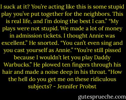 I suck at it? You’re acting like this is some stupid play you’ve put together for the neighbors. This is real life, and I’m doing the best I can.” “My plays were not stupid. We made a lot of money in admission tickets. I thought Annie was excellent.” He snorted. “You can’t even sing and you cast yourself as Annie.” “You’re still pissed because I wouldn’t let you play Daddy Warbucks.” He plowed ten fingers through his hair and made a noise deep in his throat. “How the hell do you get me on these ridiculous subjects? - Jennifer Probst