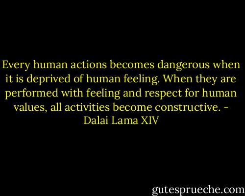 Every human actions becomes dangerous when it is deprived of human feeling. When they are performed with feeling and respect for human values, all activities become constructive. - Dalai Lama XIV