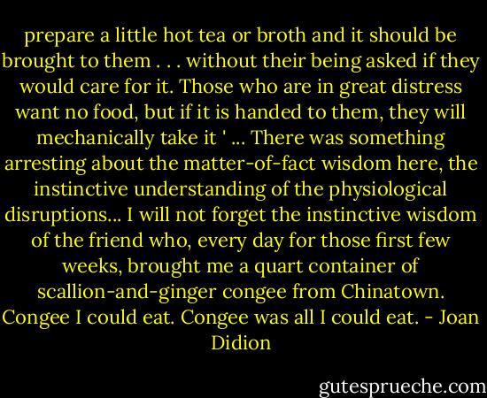 prepare a little hot tea or broth and it should be brought to them . . . without their being asked if they would care for it. Those who are in great distress want no food, but if it is handed to them, they will mechanically take it ' ... There was something arresting about the matter-of-fact wisdom here, the instinctive understanding of the physiological disruptions... I will not forget the instinctive wisdom of the friend who, every day for those first few weeks, brought me a quart container of scallion-and-ginger congee from Chinatown. Congee I could eat. Congee was all I could eat. - Joan Didion