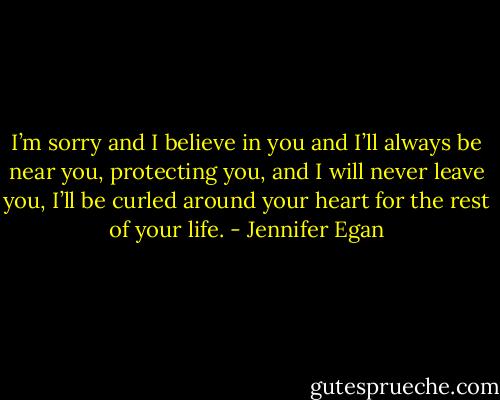 I’m sorry and I believe in you and I’ll always be near you, protecting you, and I will never leave you, I’ll be curled around your heart for the rest of your life. - Jennifer Egan
