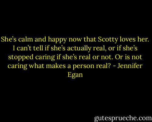 She’s calm and happy now that Scotty loves her. I can’t tell if she’s actually real, or if she’s stopped caring if she’s real or not. Or is not caring what makes a person real? - Jennifer Egan