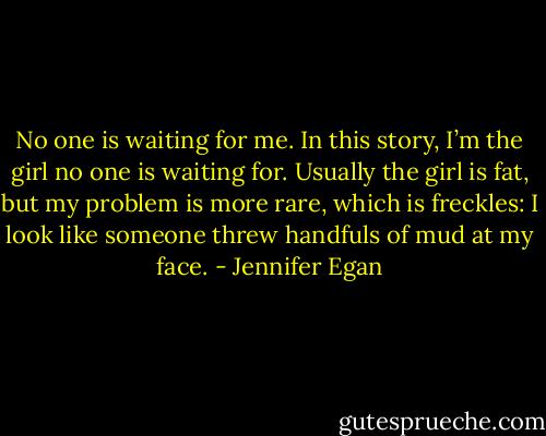 No one is waiting for me. In this story, I’m the girl no one is waiting for. Usually the girl is fat, but my problem is more rare, which is freckles: I look like someone threw handfuls of mud at my face. - Jennifer Egan