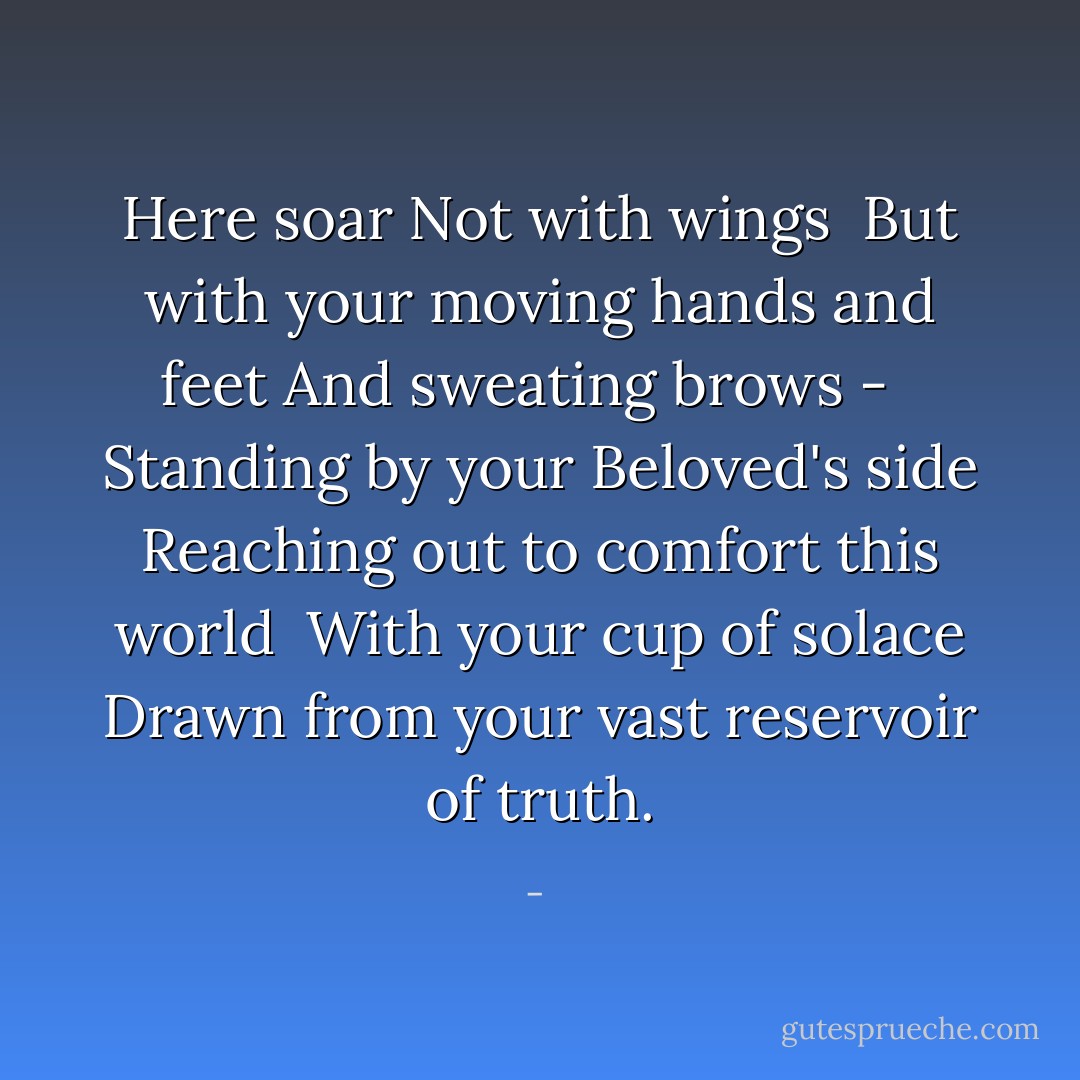 Here soar<br />Not with wings<br /><br />But with your moving hands and feet<br />And sweating brows - <br /><br />Standing by your Beloved's side<br />Reaching out to comfort this world<br /><br />With your cup of solace<br />Drawn from your vast reservoir of truth. - 