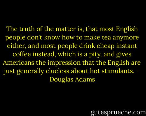 The truth of the matter is, that most English people don't know how to make tea anymore either, and most people drink cheap instant coffee instead, which is a pity, and gives Americans the impression that the English are just generally clueless about hot stimulants. - Douglas Adams