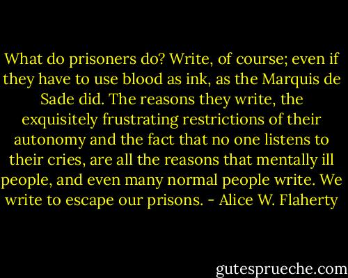 What do prisoners do? Write, of course; even if they have to use blood as ink, as the Marquis de Sade did. The reasons they write, the exquisitely frustrating restrictions of their autonomy and the fact that no one listens to their cries, are all the reasons that mentally ill people, and even many normal people write. We write to escape our prisons. - Alice W. Flaherty