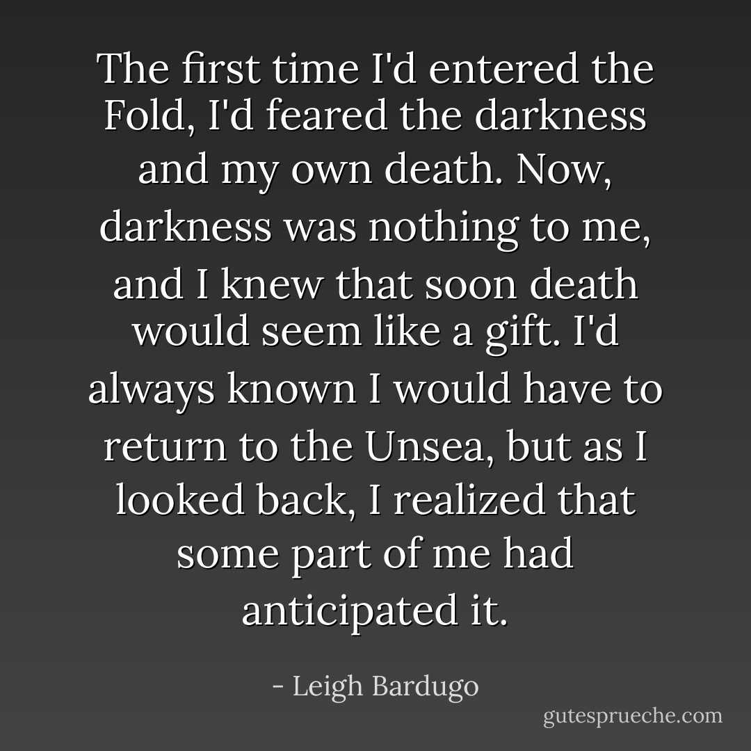 The first time I'd entered the Fold, I'd feared the darkness and my own death. Now, darkness was nothing to me, and I knew that soon death would seem like a gift. I'd always known I would have to return to the Unsea, but as I looked back, I realized that some part of me had anticipated it. - Leigh Bardugo