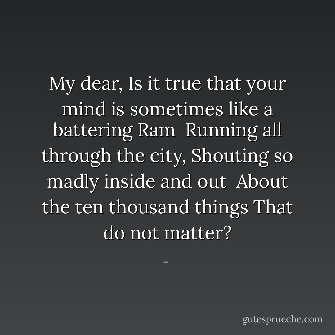My dear,<br />Is it true that your mind is sometimes like a battering<br />Ram<br /><br />Running all through the city,<br />Shouting so madly inside and out<br /><br />About the ten thousand things<br />That do not matter? - 