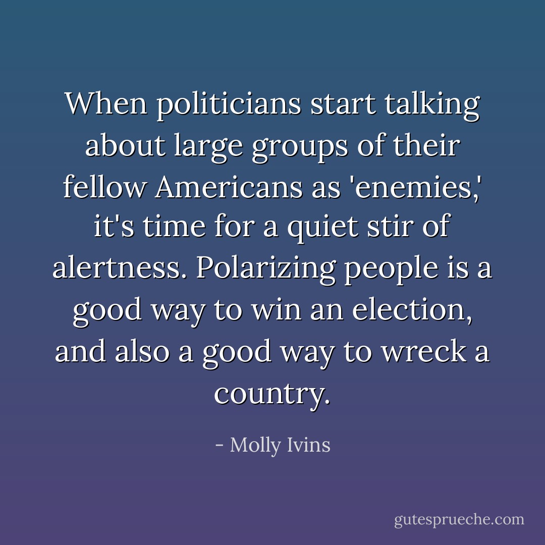 When politicians start talking about large groups of their fellow Americans as 'enemies,' it's time for a quiet stir of alertness. Polarizing people is a good way to win an election, and also a good way to wreck a country. - Molly Ivins
