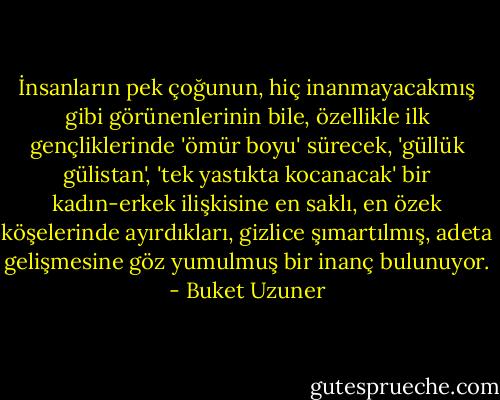 İnsanların pek çoğunun, hiç inanmayacakmış gibi görünenlerinin bile, özellikle ilk gençliklerinde 'ömür boyu' sürecek, 'güllük gülistan', 'tek yastıkta kocanacak' bir kadın-erkek ilişkisine en saklı, en özek köşelerinde ayırdıkları, gizlice şımartılmış, adeta gelişmesine göz yumulmuş bir inanç bulunuyor. - Buket Uzuner