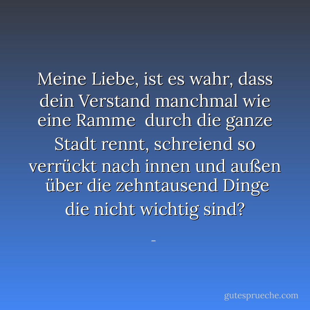 Meine Liebe,<br />ist es wahr, dass dein Verstand manchmal wie eine<br />Ramme<br /><br />durch die ganze Stadt rennt,<br />schreiend so verrückt nach innen und außen<br /><br />über die zehntausend Dinge<br />die nicht wichtig sind? - <