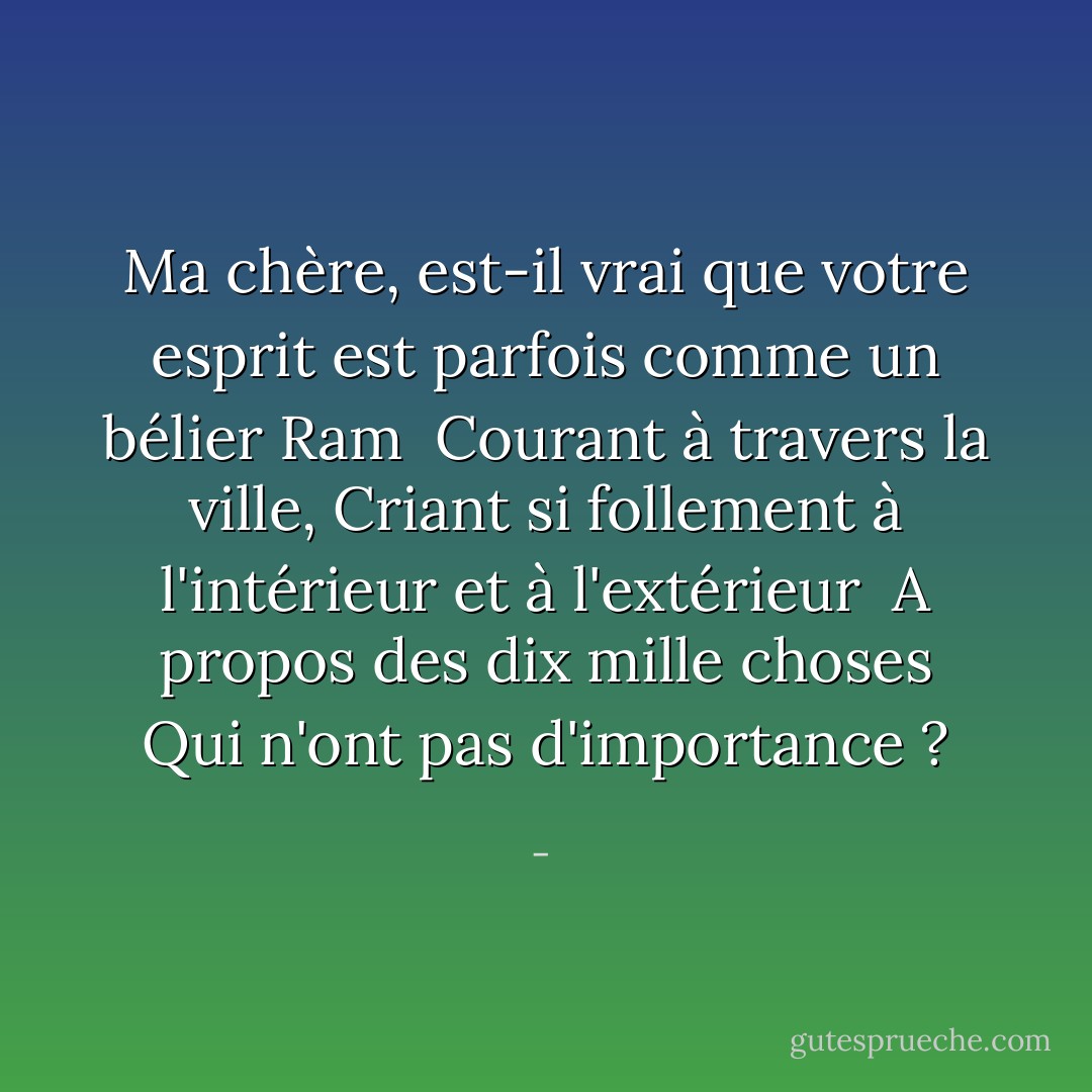 Ma chère,<br />est-il vrai que votre esprit est parfois comme un bélier<br />Ram<br /><br />Courant à travers la ville,<br />Criant si follement à l'intérieur et à l'extérieur<br /><br />A propos des dix mille choses<br />Qui n'ont pas d'importance ? - 