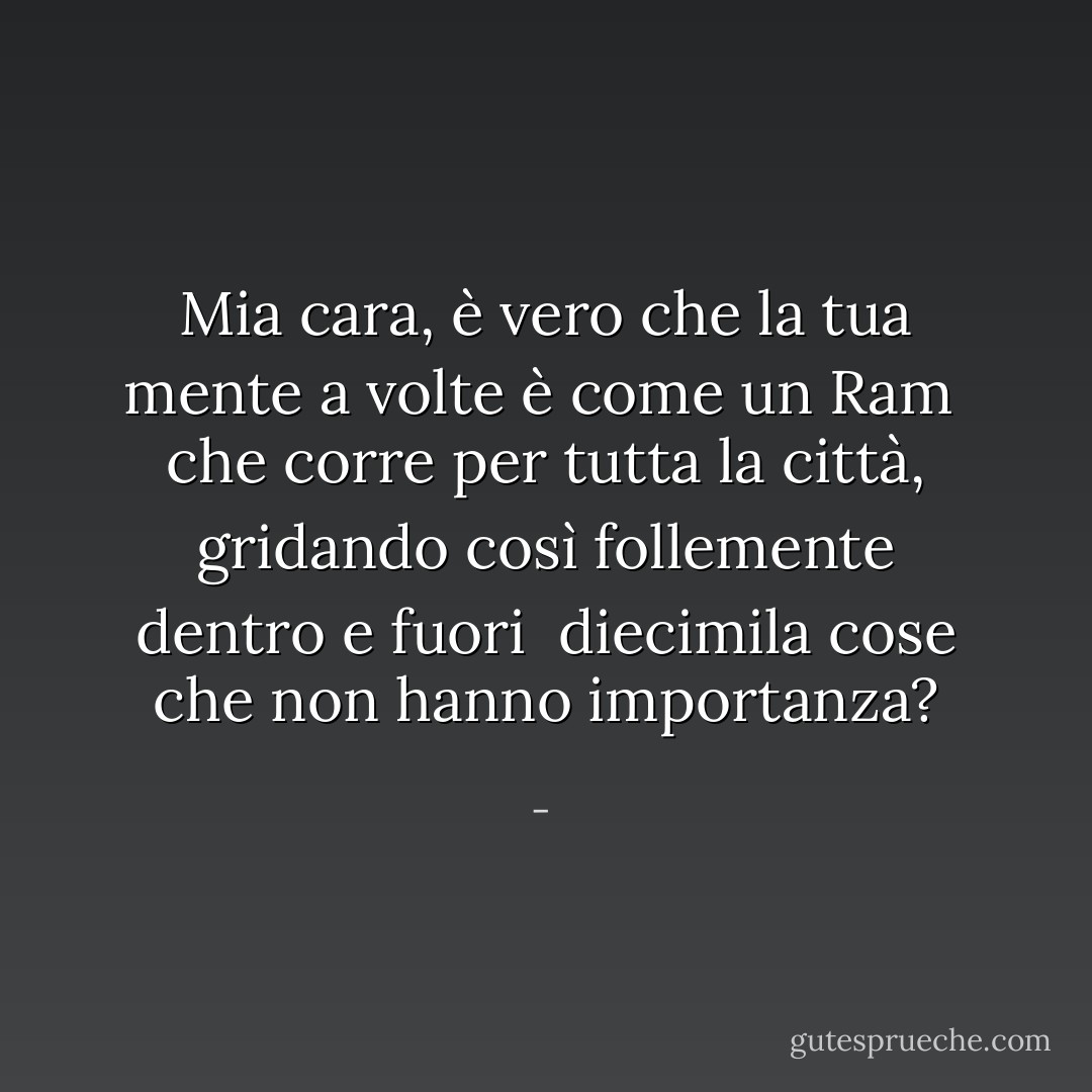 Mia cara,<br />è vero che la tua mente a volte è come un<br />Ram<br /><br />che corre per tutta la città,<br />gridando così follemente dentro e fuori<br /><br />diecimila cose<br />che non hanno importanza? - 