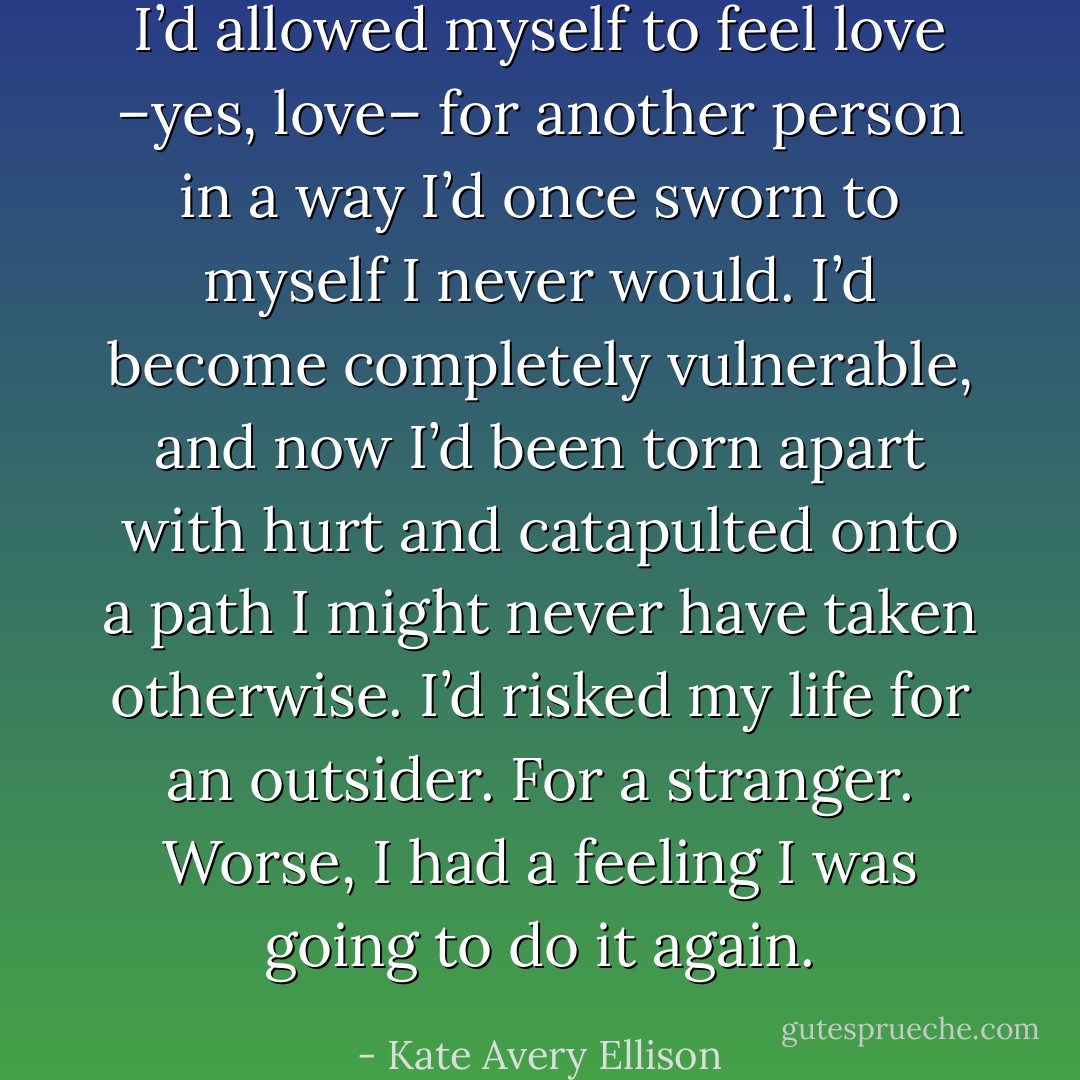 I’d allowed myself to feel love –yes, love– for another person in a way I’d once sworn to myself I never would. I’d become completely vulnerable, and now I’d been torn apart with hurt and catapulted onto a path I might never have taken otherwise. I’d risked my life for an outsider. For a stranger. Worse, I had a feeling I was going to do it again. - Kate Avery Ellison