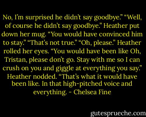 No, I’m surprised he didn’t say goodbye.”<br />“Well, of course he didn’t say goodbye.” Heather put down her mug. “You would have convinced him to stay.”<br />“That’s not true.”<br />“Oh, please.” Heather rolled her eyes. “You would have been like Oh, Tristan, please don’t go. Stay with me so I can crush on you and giggle at everything you say.” Heather nodded. “That’s what it would have been like. In that high-pitched voice and everything. - Chelsea Fine