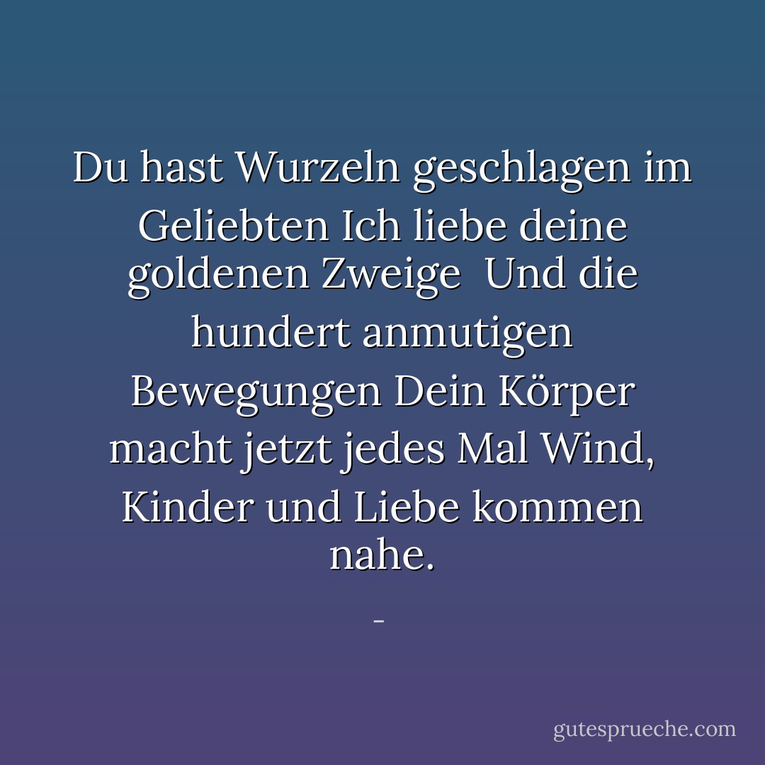Du hast Wurzeln geschlagen im Geliebten<br />Ich liebe deine goldenen Zweige<br /><br />Und die hundert anmutigen Bewegungen<br />Dein Körper macht jetzt jedes Mal<br />Wind, Kinder und Liebe kommen nahe. - <