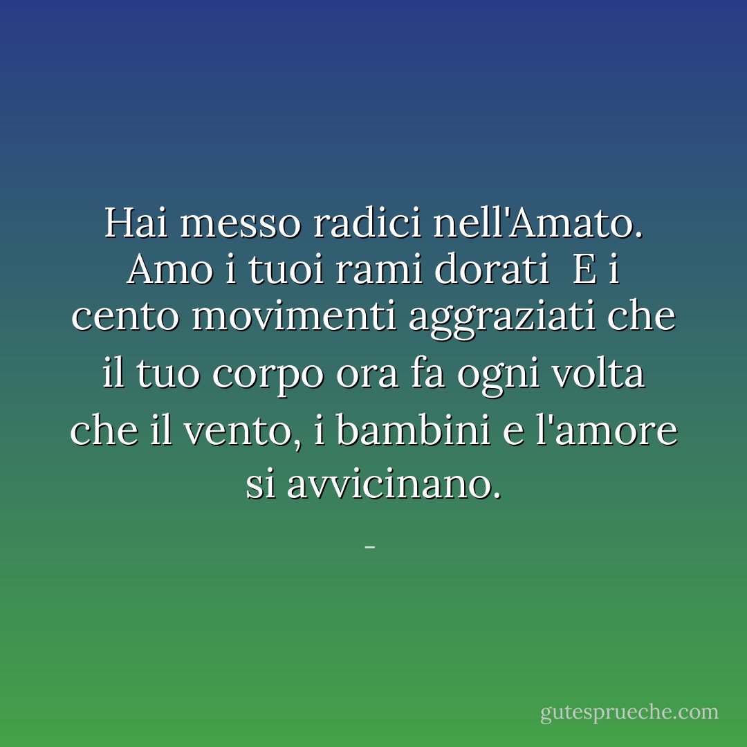 Hai messo radici nell'Amato.<br />Amo i tuoi rami dorati<br /><br />E i cento movimenti aggraziati<br />che il tuo corpo ora fa ogni volta che<br />il vento, i bambini e l'amore si avvicinano. - 
