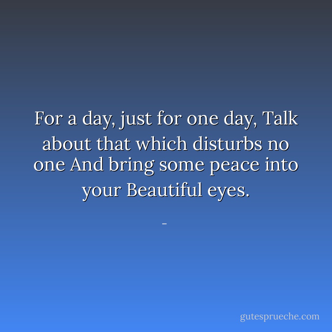 For a day, just for one day,<br />Talk about that which disturbs no one<br />And bring some peace into your<br />Beautiful eyes. - 
