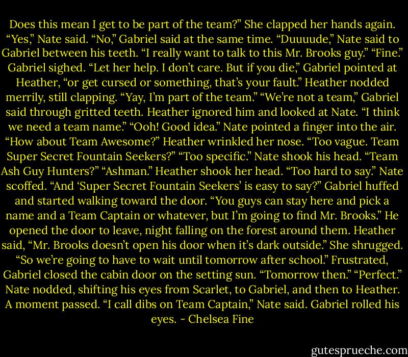 Does this mean I get to be part of the team?” She clapped her hands again.<br />“Yes,” Nate said.<br />“No,” Gabriel said at the same time.<br />“Duuuude,” Nate said to Gabriel between his teeth. “I really want to talk to this Mr. Brooks guy.”<br />“Fine.” Gabriel sighed. “Let her help. I don’t care. But if you die,” Gabriel pointed at Heather, “or get cursed or something, that’s your fault.”<br />Heather nodded merrily, still clapping. “Yay, I’m part of the team.”<br />“We’re not a team,” Gabriel said through gritted teeth.<br />Heather ignored him and looked at Nate. “I think we need a team name.”<br />“Ooh! Good idea.” Nate pointed a finger into the air. “How about Team Awesome?”<br />Heather wrinkled her nose. “Too vague. Team Super Secret Fountain Seekers?”<br />“Too specific.” Nate shook his head. “Team Ash Guy Hunters?”<br />“Ashman.” Heather shook her head. “Too hard to say.”<br />Nate scoffed. “And ‘Super Secret Fountain Seekers’ is easy to say?”<br />Gabriel huffed and started walking toward the door. “You guys can stay here and pick a name and a Team Captain or whatever, but I’m going to find Mr. Brooks.” He opened the door to leave, night falling on the forest around them.<br />Heather said, “Mr. Brooks doesn’t open his door when it’s dark outside.” She shrugged. “So we’re going to have to wait until tomorrow after school.”<br />Frustrated, Gabriel closed the cabin door on the setting sun. “Tomorrow then.”<br />“Perfect.” Nate nodded, shifting his eyes from Scarlet, to Gabriel, and then to Heather.<br />A moment passed.<br />“I call dibs on Team Captain,” Nate said.<br />Gabriel rolled his eyes. - Chelsea Fine