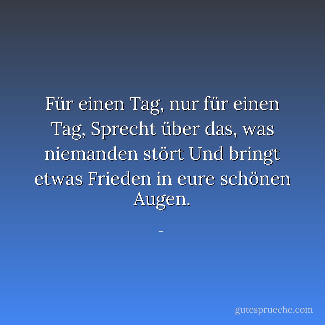 Für einen Tag, nur für einen Tag,<br />Sprecht über das, was niemanden stört<br />Und bringt etwas Frieden in eure<br />schönen Augen. - <