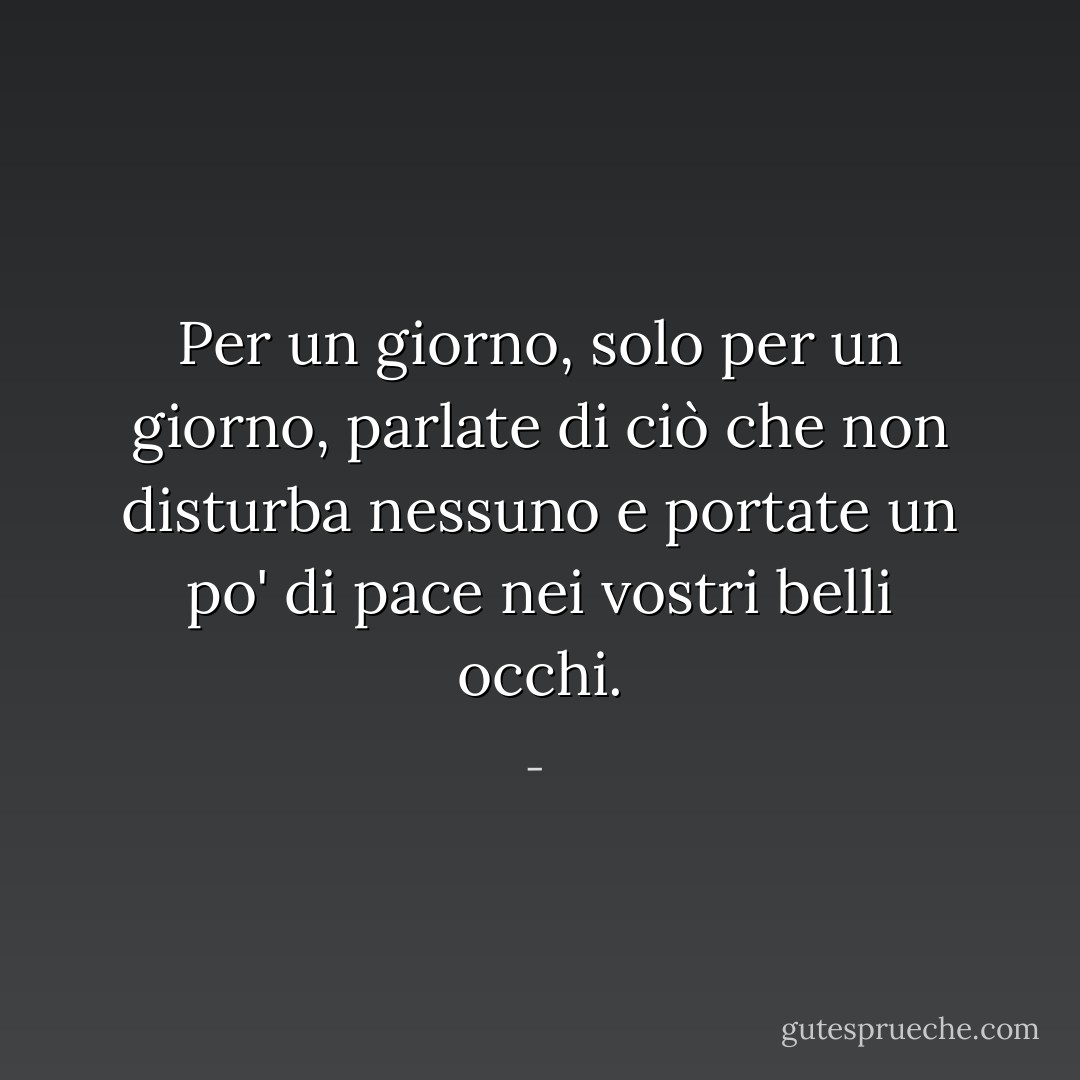 Per un giorno, solo per un giorno,<br />parlate di ciò che non disturba nessuno<br />e portate un po' di pace nei vostri<br />belli occhi. - 
