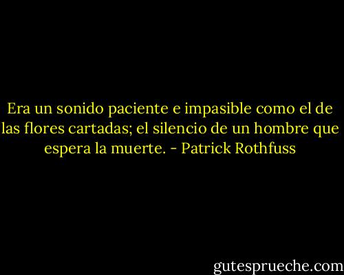 Era un sonido paciente e impasible como el de las flores cartadas; el silencio de un hombre que espera la muerte. - Patrick Rothfuss