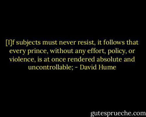 [I]f subjects must never resist, it follows that every prince, without any effort, policy, or violence, is at once rendered absolute and uncontrollable; - David Hume