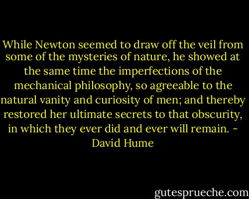 While Newton seemed to draw off the veil from some of the mysteries of nature, he showed at the same time the imperfections of the mechanical philosophy, so agreeable to the natural vanity and curiosity of men; and thereby restored her ultimate secrets to that obscurity, in which they ever did and ever will remain. - David Hume
